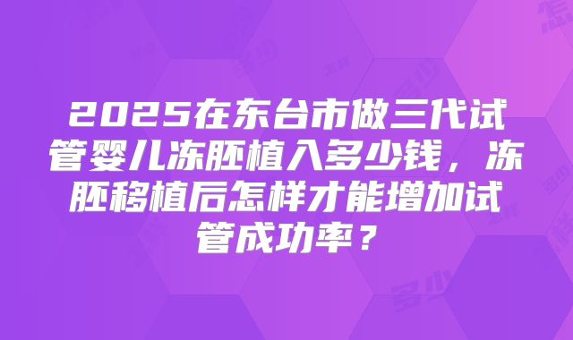 2025在东台市做三代试管婴儿冻胚植入多少钱,冻胚移植后怎样才能增加试管成功率?