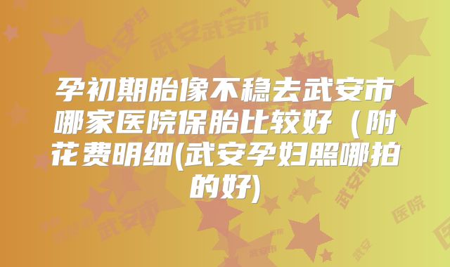 孕初期胎像不稳去武安市哪家医院保胎比较好(附花费明细(武安孕妇照哪拍的好)