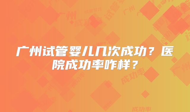 广州试管婴儿几次成功？医院成功率咋样？