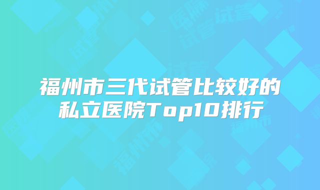福州市三代试管比较好的私立医院Top10排行
