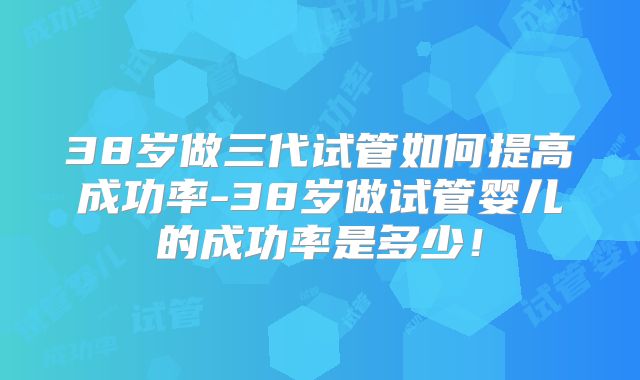 38岁做三代试管如何提高成功率-38岁做试管婴儿的成功率是多少!