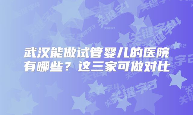 武汉能做试管婴儿的医院有哪些？这三家可做对比