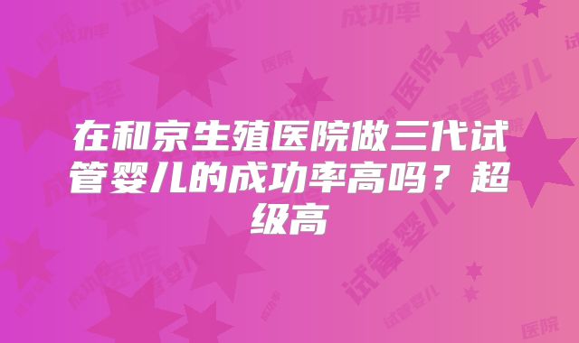 在和京生殖医院做三代试管婴儿的成功率高吗?超级高