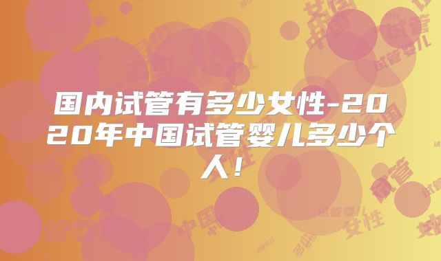 国内试管有多少女性-2020年中国试管婴儿多少个人！