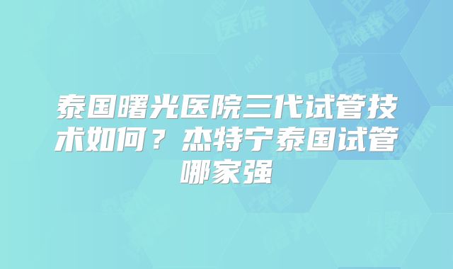 泰国曙光医院三代试管技术如何？杰特宁泰国试管哪家强