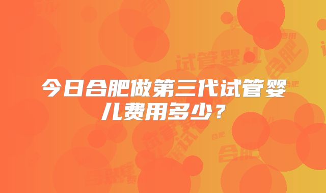 今日合肥做第三代试管婴儿费用多少?