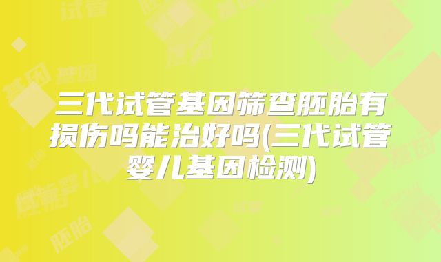 三代试管基因筛查胚胎有损伤吗能治好吗(三代试管婴儿基因检测)