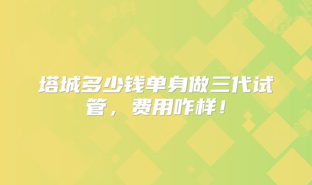 塔城多少钱单身做三代试管，费用咋样！
