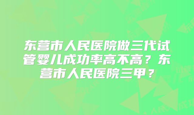 东营市人民医院做三代试管婴儿成功率高不高?东营市人民医院三甲?