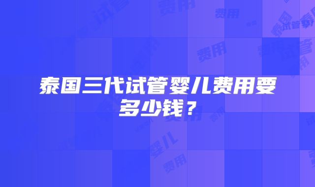 泰国三代试管婴儿费用要多少钱?