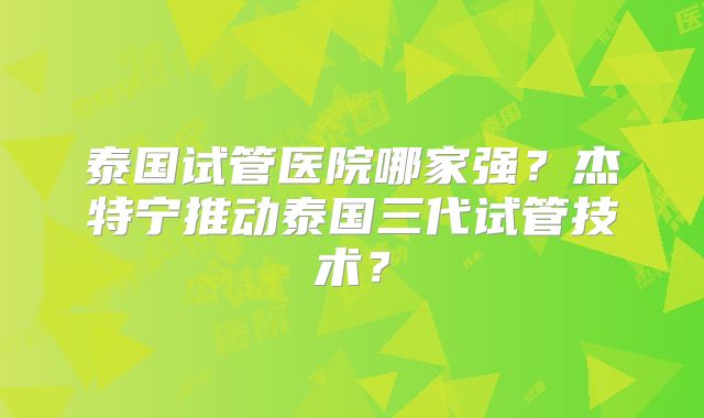 泰国试管医院哪家强？杰特宁推动泰国三代试管技术？