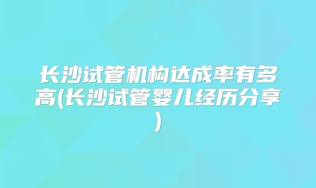 长沙试管机构达成率有多高(长沙试管婴儿经历分享)