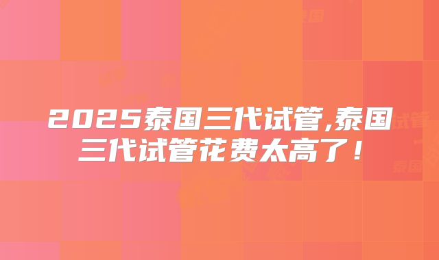 2025泰国三代试管,泰国三代试管花费太高了!