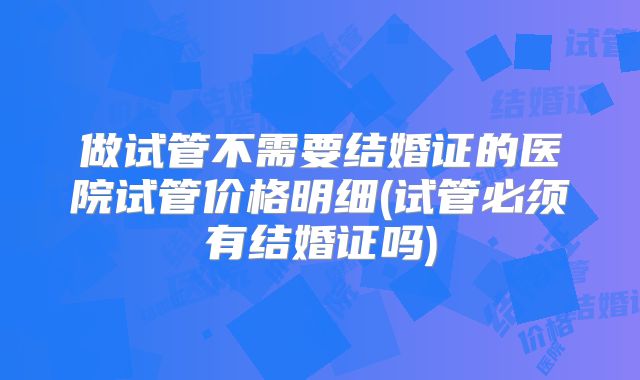做试管不需要结婚证的医院试管价格明细(试管必须有结婚证吗)
