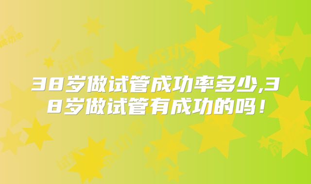 38岁做试管成功率多少,38岁做试管有成功的吗!