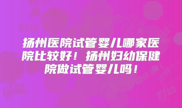 扬州医院试管婴儿哪家医院比较好！扬州妇幼保健院做试管婴儿吗！