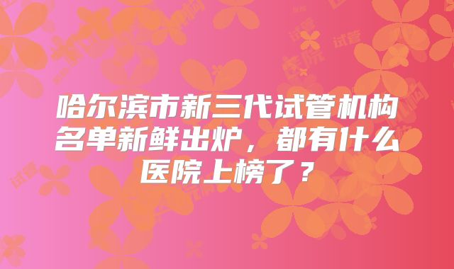 哈尔滨市新三代试管机构名单新鲜出炉，都有什么医院上榜了？