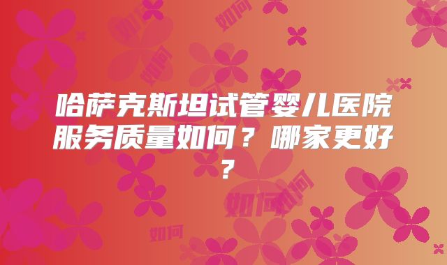 哈萨克斯坦试管婴儿医院服务质量如何?哪家更好?