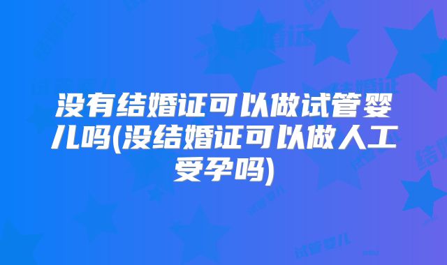 没有结婚证可以做试管婴儿吗(没结婚证可以做人工受孕吗)