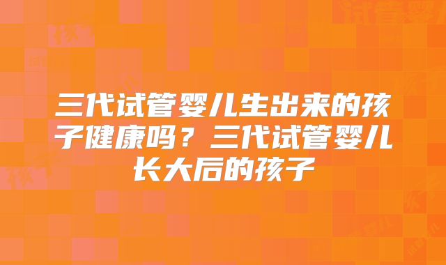 三代试管婴儿生出来的孩子健康吗?三代试管婴儿长大后的孩子