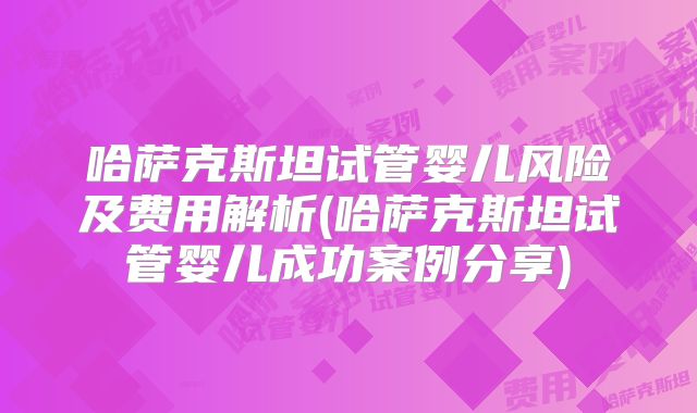 哈萨克斯坦试管婴儿风险及费用解析(哈萨克斯坦试管婴儿成功案例分享)
