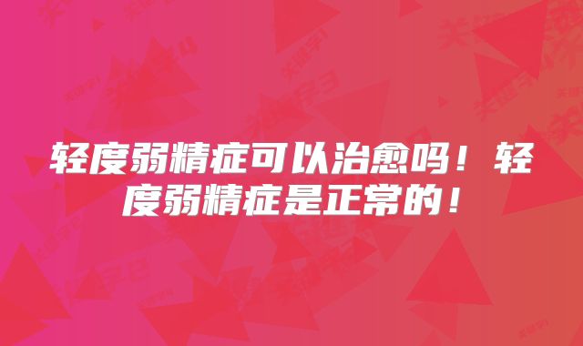 轻度弱精症可以治愈吗！轻度弱精症是正常的！
