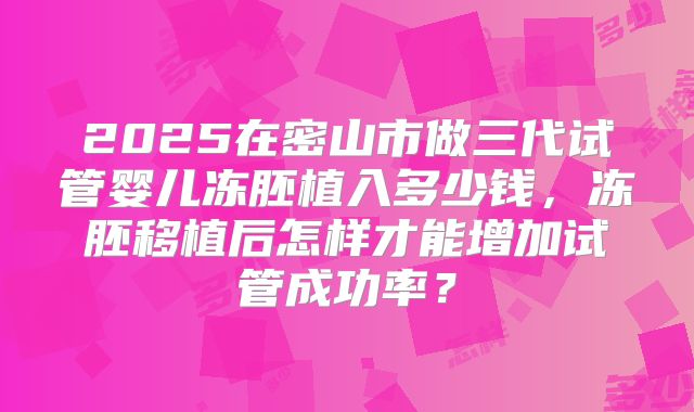 2025在密山市做三代试管婴儿冻胚植入多少钱,冻胚移植后怎样才能增加试管成功率?