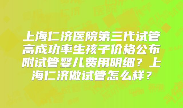 上海仁济医院第三代试管高成功率生孩子价格公布附试管婴儿费用明细?上海仁济做试管怎么样?