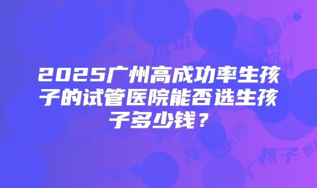 2025广州高成功率生孩子的试管医院能否选生孩子多少钱？