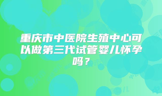 重庆市中医院生殖中心可以做第三代试管婴儿怀孕吗？