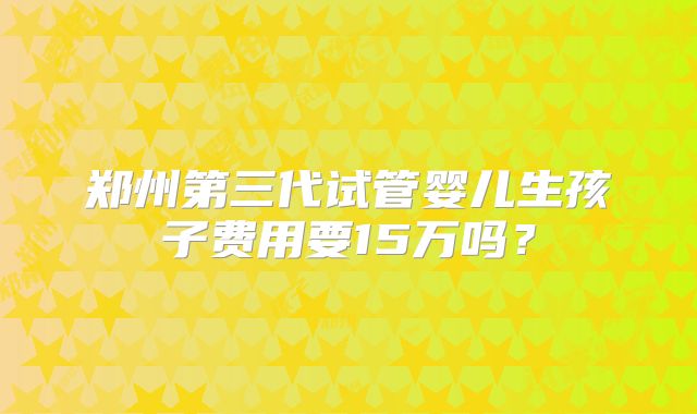 郑州第三代试管婴儿生孩子费用要15万吗?