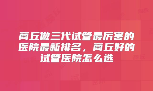 商丘做三代试管最厉害的医院最新排名，商丘好的试管医院怎么选