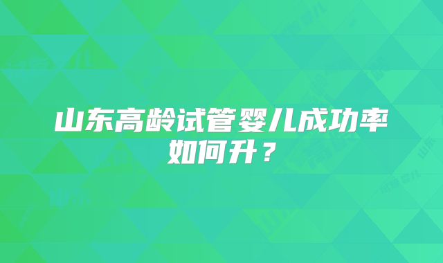 山东高龄试管婴儿成功率如何升？