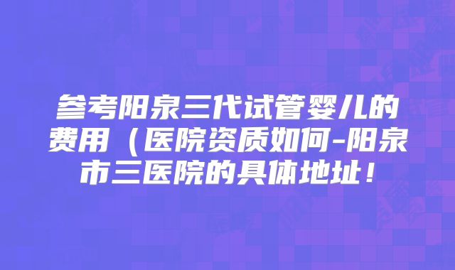 参考阳泉三代试管婴儿的费用（医院资质如何-阳泉市三医院的具体地址！
