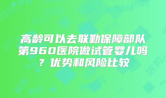 高龄可以去联勤保障部队第960医院做试管婴儿吗？优势和风险比较