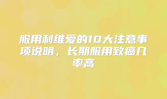 服用利维爱的10大注意事项说明,长期服用致癌几率高