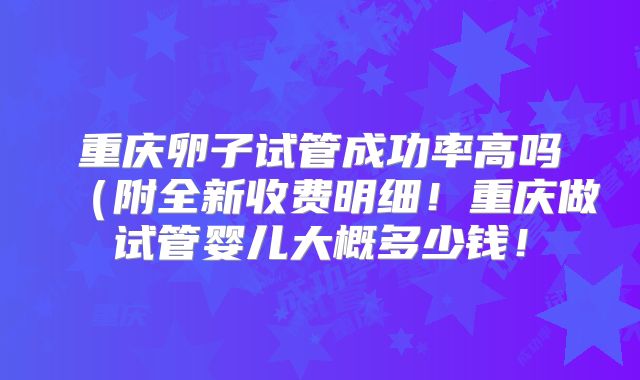 重庆卵子试管成功率高吗（附全新收费明细！重庆做试管婴儿大概多少钱！