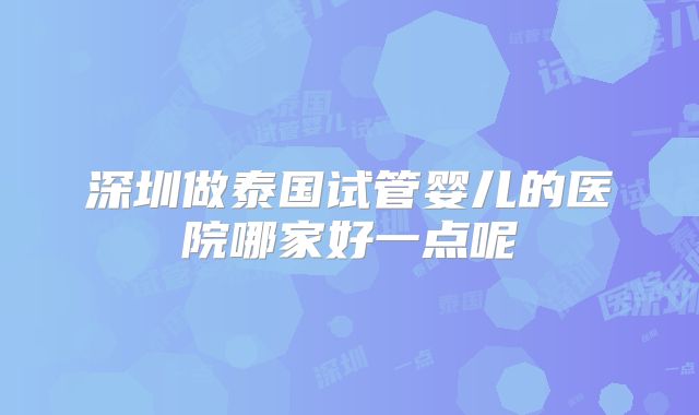 深圳做泰国试管婴儿的医院哪家好一点呢
