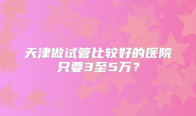 天津做试管比较好的医院只要3至5万？
