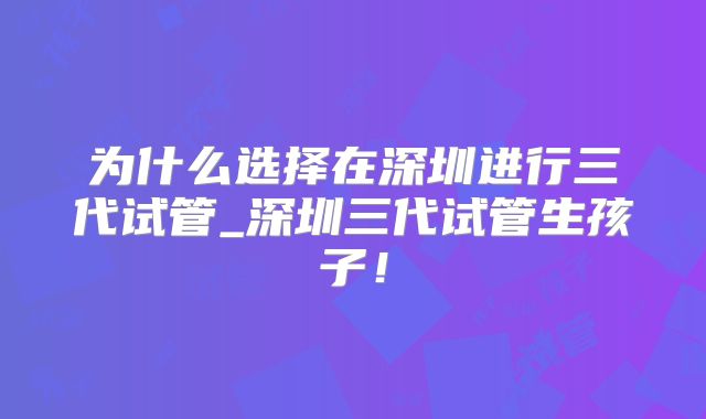 为什么选择在深圳进行三代试管_深圳三代试管生孩子！