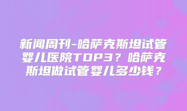 新闻周刊-哈萨克斯坦试管婴儿医院TOP3？哈萨克斯坦做试管婴儿多少钱？