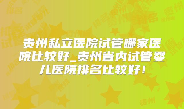 贵州私立医院试管哪家医院比较好_贵州省内试管婴儿医院排名比较好！