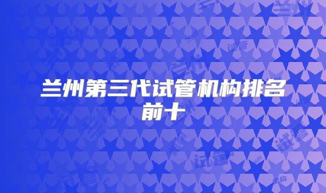 兰州第三代试管机构排名前十