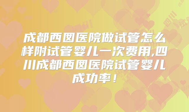 成都西囡医院做试管怎么样附试管婴儿一次费用,四川成都西囡医院试管婴儿成功率！