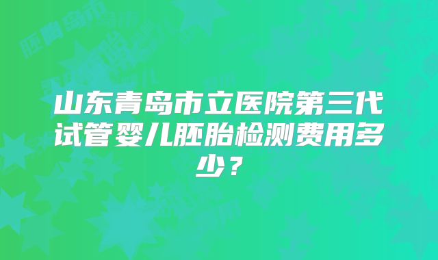 山东青岛市立医院第三代试管婴儿胚胎检测费用多少？