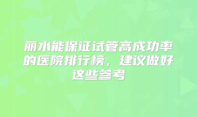 丽水能保证试管高成功率的医院排行榜,建议做好这些参考