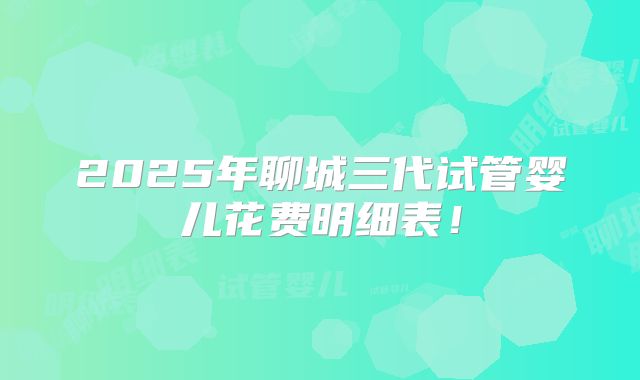 2025年聊城三代试管婴儿花费明细表！