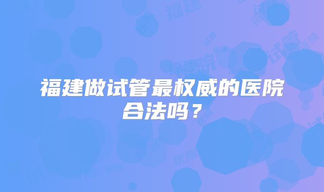 福建做试管最权威的医院合法吗?