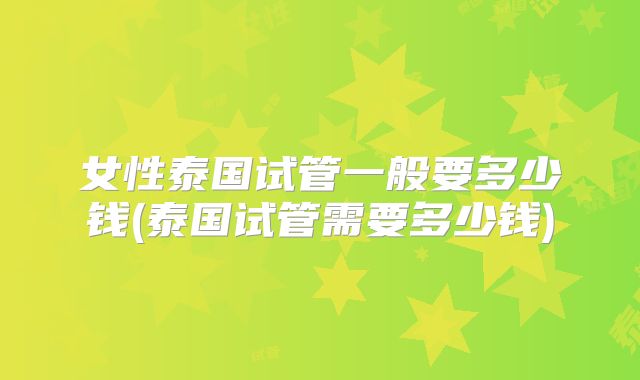 女性泰国试管一般要多少钱(泰国试管需要多少钱)