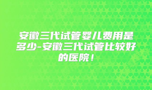 安徽三代试管婴儿费用是多少-安徽三代试管比较好的医院！
